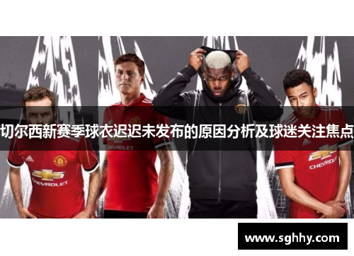 切尔西新赛季球衣迟迟未发布的原因分析及球迷关注焦点 切尔西新赛季球衣迟迟未发布的原因分析及球迷关注焦点