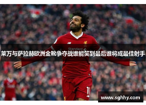 莱万与萨拉赫欧洲金靴争夺战谁能笑到最后谁将成最佳射手