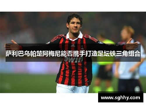 萨利巴乌帕楚阿梅尼能否携手打造足坛铁三角组合 萨利巴乌帕楚阿梅尼能否携手打造足坛铁三角组合